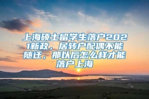 上海硕士留学生落户2021新政，居转户配偶不能随迁，那以后怎么样才能落户上海