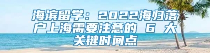 海滨留学：2022海归落户上海需要注意的 6 大关键时间点