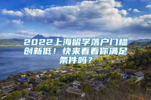 2022上海留学落户门槛创新低！快来看看你满足条件吗？