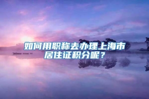 如何用职称去办理上海市居住证积分呢？