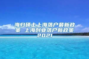 海归硕士上海落户最新政策 上海创业落户新政策2021