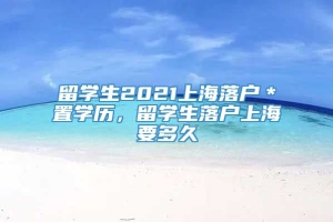 留学生2021上海落户＊置学历，留学生落户上海要多久