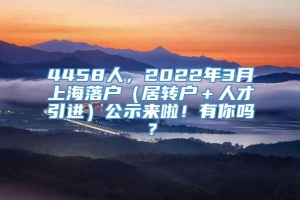 4458人，2022年3月上海落户（居转户＋人才引进）公示来啦！有你吗？