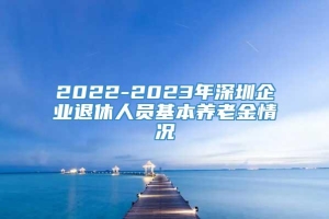 2022-2023年深圳企业退休人员基本养老金情况