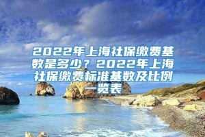 2022年上海社保缴费基数是多少？2022年上海社保缴费标准基数及比例一览表