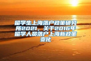 留学生上海落户政策研究所2021，关于2016年留学人员落户上海新政策变化