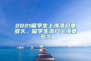 2021留学生上海落户要多久，留学生落户上海要多久