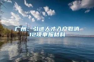 广州：引进人才入户取消12项申报材料