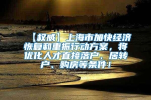 【权威】上海市加快经济恢复和重振行动方案，将优化人才直接落户、居转户、购房等条件！