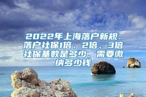 2022年上海落户新规：落户社保1倍、2倍、3倍社保基数是多少，需要缴纳多少钱