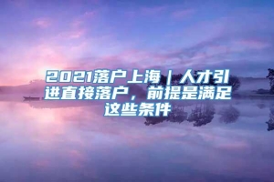 2021落户上海｜人才引进直接落户，前提是满足这些条件