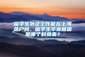 留学生外企工作能在上海落户吗，留学生毕业回国是哪个科负责？