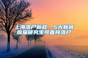 上海落户新政：5大新城应届研究生可直接落户