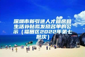 深圳市新引进人才租房和生活补贴拟发放名单的公示（福田区2022年第七批次）
