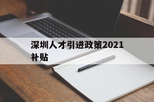 深圳人才引进政策2021补贴(深圳人才引进政策2021补贴多少)