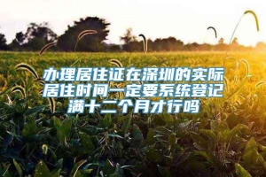 办理居住证在深圳的实际居住时间一定要系统登记满十二个月才行吗