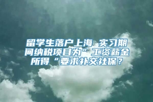 留学生落户上海 实习期间纳税项目为”工资薪金所得“要求补交社保？
