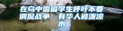 在乌中国留学生呼吁不要调侃战争：有华人被泼凉水
