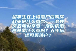 留学生在上海落户后购房政策是什么意思，一套住房五年内享受一次购房落户政策什么意思？五年后还可否落户？
