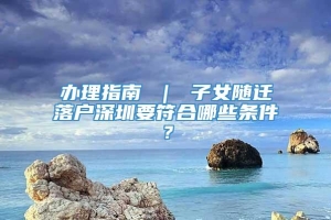 办理指南 ｜ 子女随迁落户深圳要符合哪些条件？