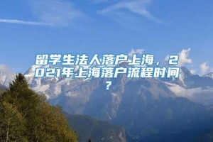 留学生法人落户上海，2021年上海落户流程时间？