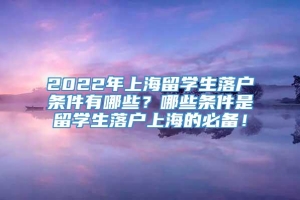 2022年上海留学生落户条件有哪些？哪些条件是留学生落户上海的必备！