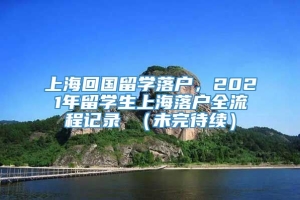 上海回国留学落户，2021年留学生上海落户全流程记录 （未完待续）