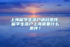 上海留学生落户调档条件，留学生落户上海需要什么条件？