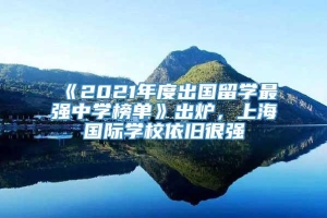 《2021年度出国留学最强中学榜单》出炉，上海国际学校依旧很强