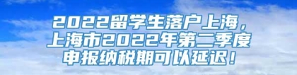 2022留学生落户上海，上海市2022年第二季度申报纳税期可以延迟！