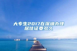 大专生2017在深圳办理居住证要多久