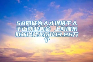 58同城为人才提供千人千面就业机会 上海浦东拟新增就业岗位13.26万个
