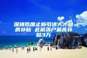 深圳拟废止新引进人才租房补贴 此前落户最高补贴3万