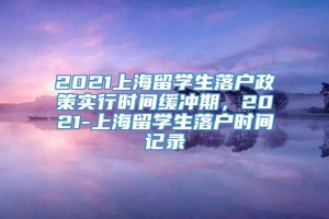 2021上海留学生落户政策实行时间缓冲期，2021-上海留学生落户时间记录
