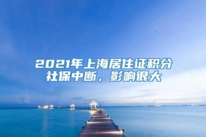 2021年上海居住证积分社保中断，影响很大
