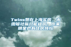 Twins想在上海买房，未缴够社保只能租房，原来明星也有住房烦恼