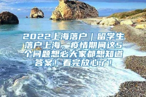 2022上海落户｜留学生落户上海，疫情期间这5个问题想必大家都想知道答案！看完放心了！