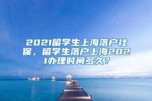 2021留学生上海落户社保，留学生落户上海2021办理时间多久？