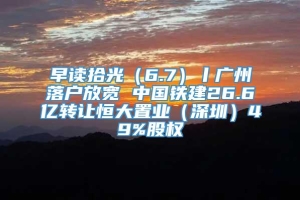 早读拾光（6.7）丨广州落户放宽 中国铁建26.6亿转让恒大置业（深圳）49%股权