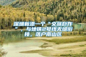 深圳新添一个“文旅巨作”，与地铁2号线无缝衔接，落户南山区