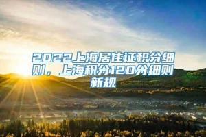 2022上海居住证积分细则，上海积分120分细则新规