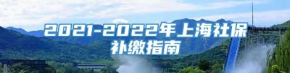 2021-2022年上海社保补缴指南