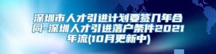 深圳市人才引进计划要签几年合同-深圳人才引进落户条件2021年流(10月更新中)