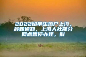 2022留学生落户上海，最新通知，上海人社部分网点暂停办理，别
