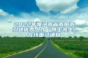 2022年度河南省南阳市引进优秀人才（博士考生）在线面试通知