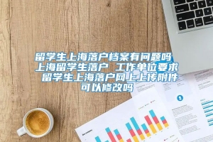 留学生上海落户档案有问题吗 上海留学生落户 工作单位要求 留学生上海落户网上上传附件可以修改吗