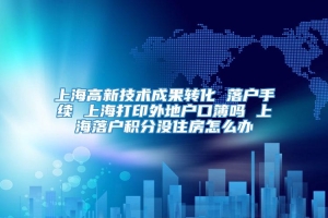 上海高新技术成果转化 落户手续 上海打印外地户口簿吗 上海落户积分没住房怎么办