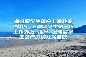海归留学生落户上海政策2015 上海留学生第一份工作外服 落户 上海留学生落户缴纳社保基数