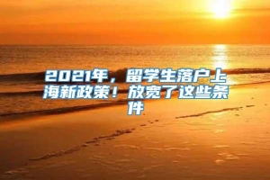 2021年，留学生落户上海新政策！放宽了这些条件