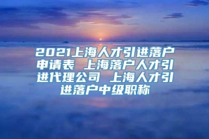 2021上海人才引进落户申请表 上海落户人才引进代理公司 上海人才引进落户中级职称